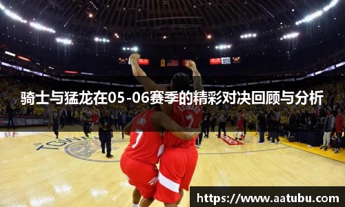 骑士与猛龙在05-06赛季的精彩对决回顾与分析