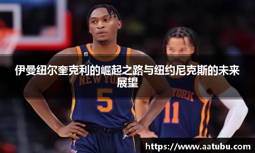 伊曼纽尔奎克利的崛起之路与纽约尼克斯的未来展望