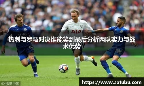 热刺与罗马对决谁能笑到最后分析两队实力与战术优势