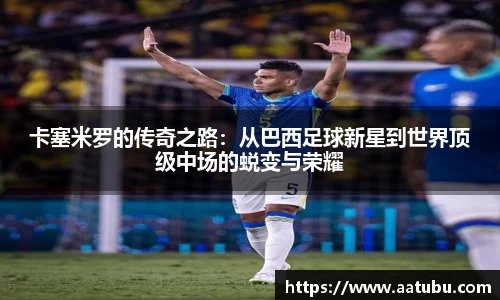 卡塞米罗的传奇之路：从巴西足球新星到世界顶级中场的蜕变与荣耀