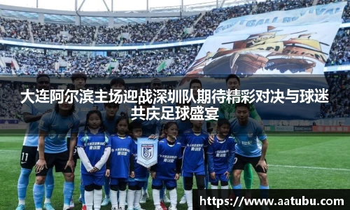 大连阿尔滨主场迎战深圳队期待精彩对决与球迷共庆足球盛宴