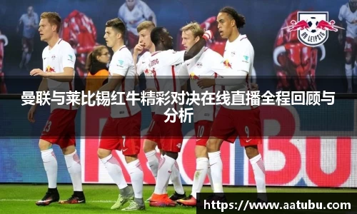 曼联与莱比锡红牛精彩对决在线直播全程回顾与分析