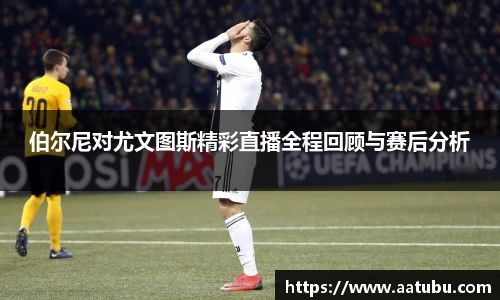 伯尔尼对尤文图斯精彩直播全程回顾与赛后分析