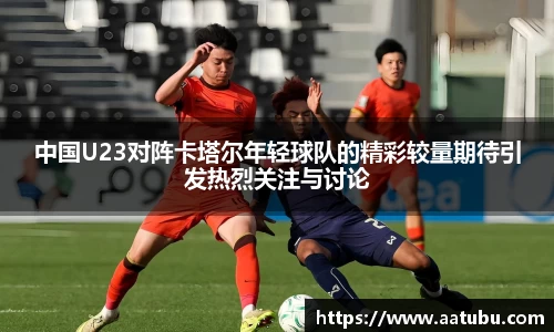 谈球吧中国U23对阵卡塔尔年轻球队的精彩较量期待引发热烈关注与讨论