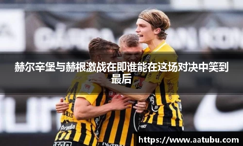 谈球吧赫尔辛堡与赫根激战在即谁能在这场对决中笑到最后